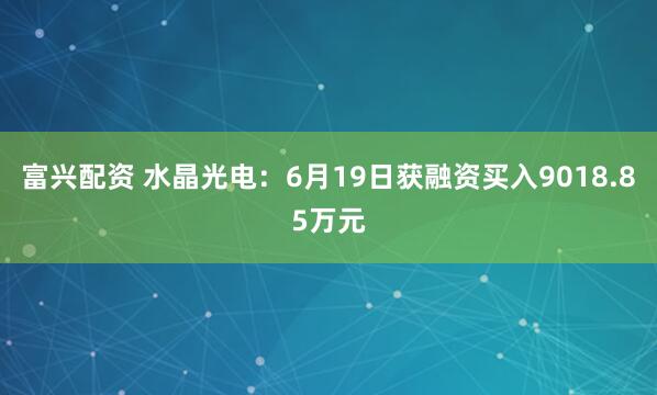 富兴配资 水晶光电：6月19日获融资买入9018.85万元