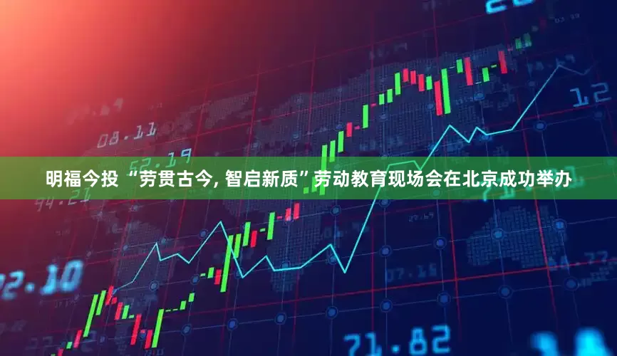 明福今投 “劳贯古今, 智启新质”劳动教育现场会在北京成功举办
