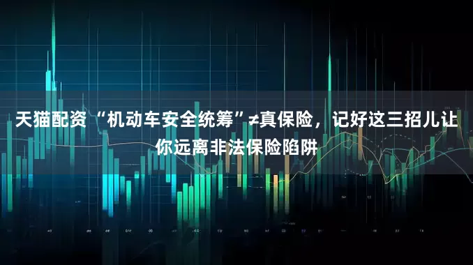 天猫配资 “机动车安全统筹”≠真保险，记好这三招儿让你远离非法保险陷阱