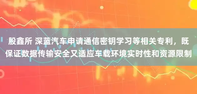 股鑫所 深蓝汽车申请通信密钥学习等相关专利，既保证数据传输安全又适应车载环境实时性和资源限制