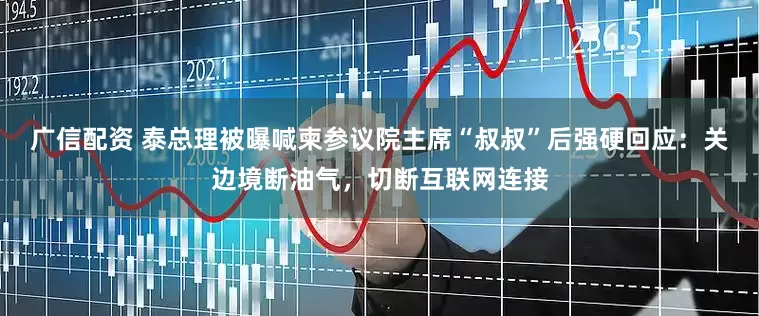 广信配资 泰总理被曝喊柬参议院主席“叔叔”后强硬回应：关边境断油气，切断互联网连接