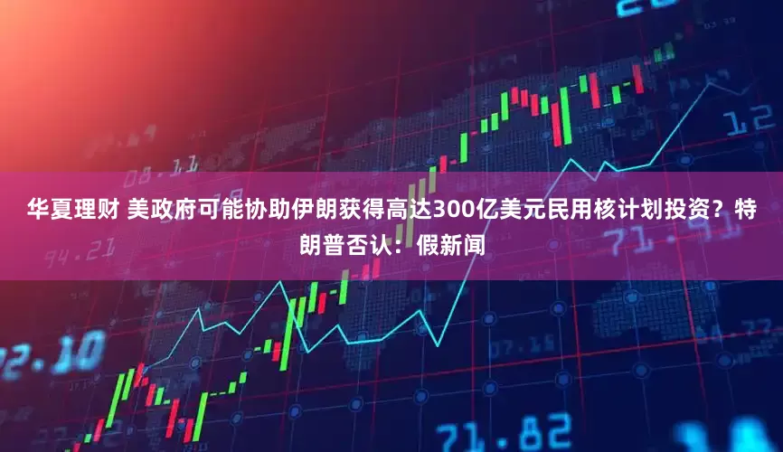 华夏理财 美政府可能协助伊朗获得高达300亿美元民用核计划投资？特朗普否认：假新闻