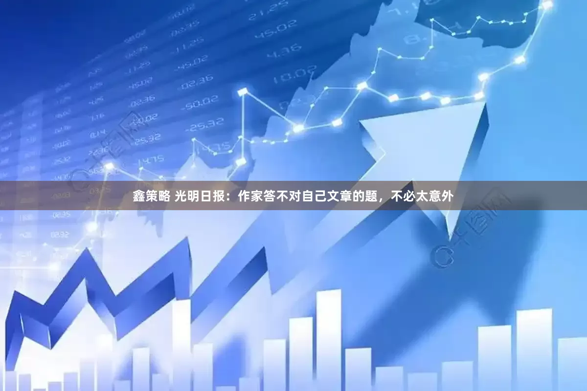 鑫策略 光明日报：作家答不对自己文章的题，不必太意外