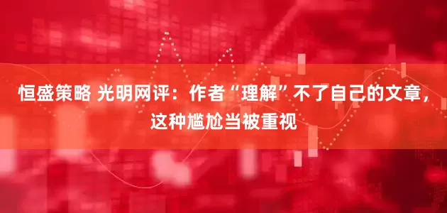 恒盛策略 光明网评：作者“理解”不了自己的文章，这种尴尬当被重视
