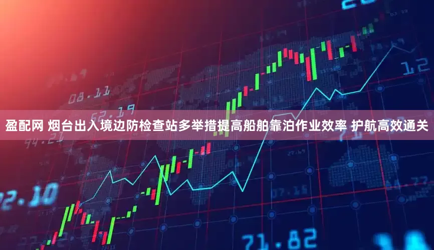 盈配网 烟台出入境边防检查站多举措提高船舶靠泊作业效率 护航高效通关