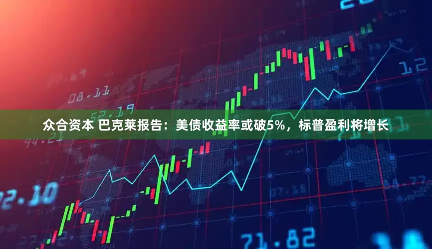 众合资本 巴克莱报告：美债收益率或破5%，标普盈利将增长