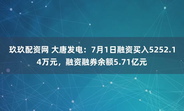 玖玖配资网 大唐发电：7月1日融资买入5252.14万元，融资融券余额5.71亿元