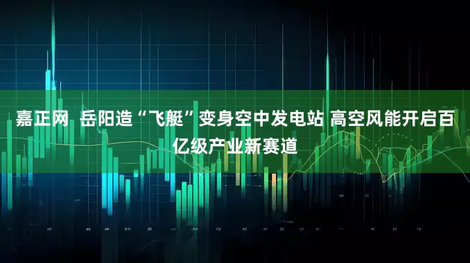 嘉正网  岳阳造“飞艇”变身空中发电站 高空风能开启百亿级产业新赛道