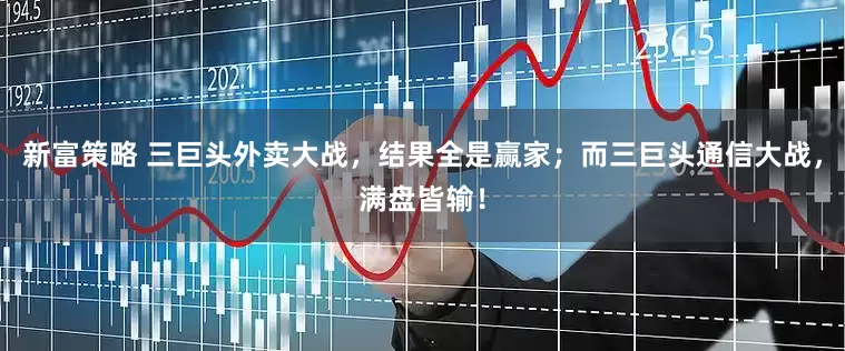 新富策略 三巨头外卖大战，结果全是赢家；而三巨头通信大战，满盘皆输！