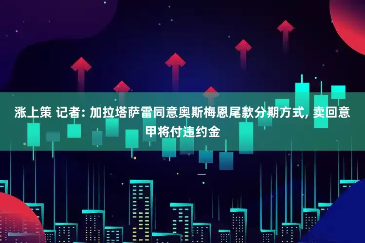 涨上策 记者: 加拉塔萨雷同意奥斯梅恩尾款分期方式, 卖回意甲将付违约金