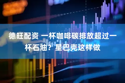 德旺配资 一杯咖啡碳排放超过一杯石油？星巴克这样做