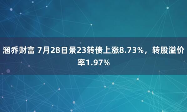 涵乔财富 7月28日景23转债上涨8.73%，转股溢价率1.97%