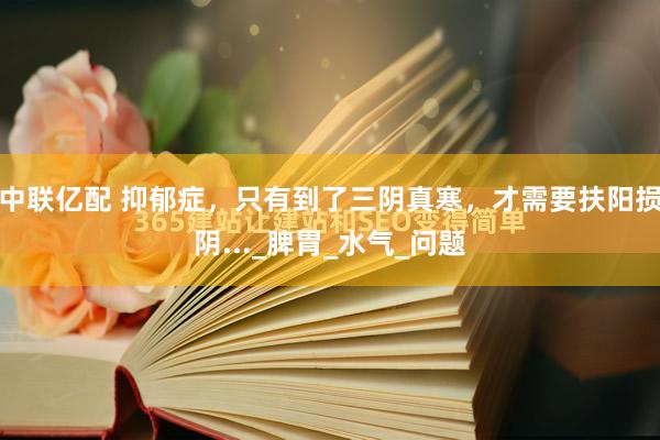 中联亿配 抑郁症，只有到了三阴真寒，才需要扶阳损阴..._脾胃_水气_问题