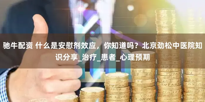 驰牛配资 什么是安慰剂效应，你知道吗？北京劲松中医院知识分享_治疗_患者_心理预期