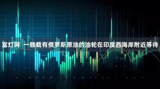 富灯网  一艘载有俄罗斯原油的油轮在印度西海岸附近等待