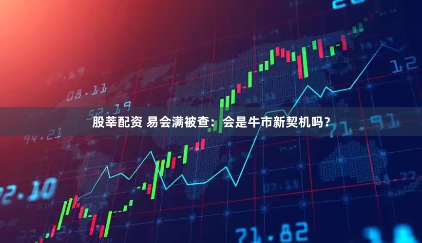 股莘配资 易会满被查：会是牛市新契机吗？