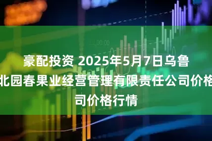 豪配投资 2025年5月7日乌鲁木齐北园春果业经营管理有限责任公司价格行情