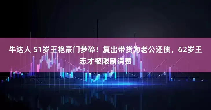 牛达人 51岁王艳豪门梦碎！复出带货为老公还债，62岁王志才被限制消费