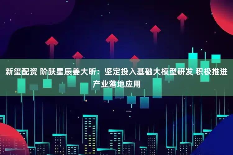 新玺配资 阶跃星辰姜大昕：坚定投入基础大模型研发 积极推进产业落地应用