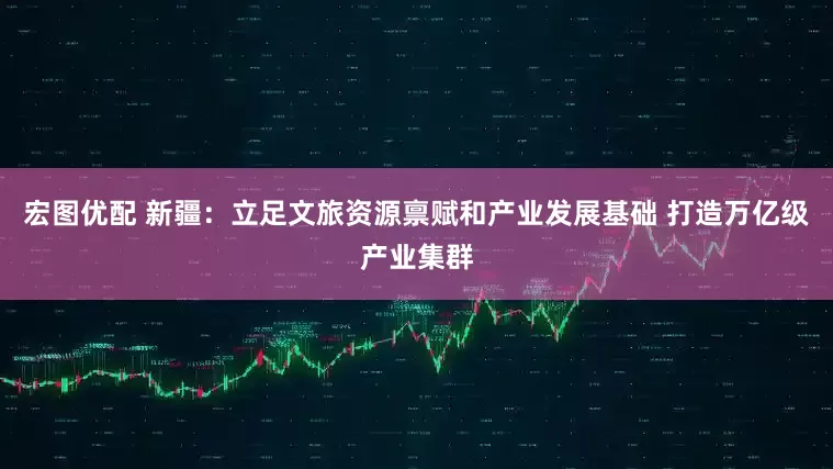 宏图优配 新疆：立足文旅资源禀赋和产业发展基础 打造万亿级产业集群