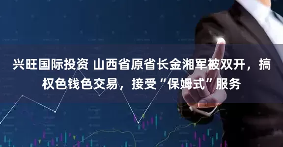兴旺国际投资 山西省原省长金湘军被双开,搞权色钱色交易,接受“保姆式”服务