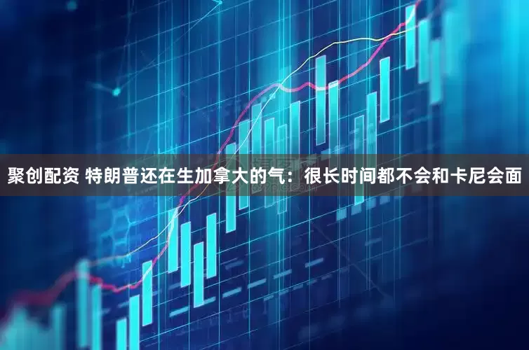 聚创配资 特朗普还在生加拿大的气:很长时间都不会和卡尼会面