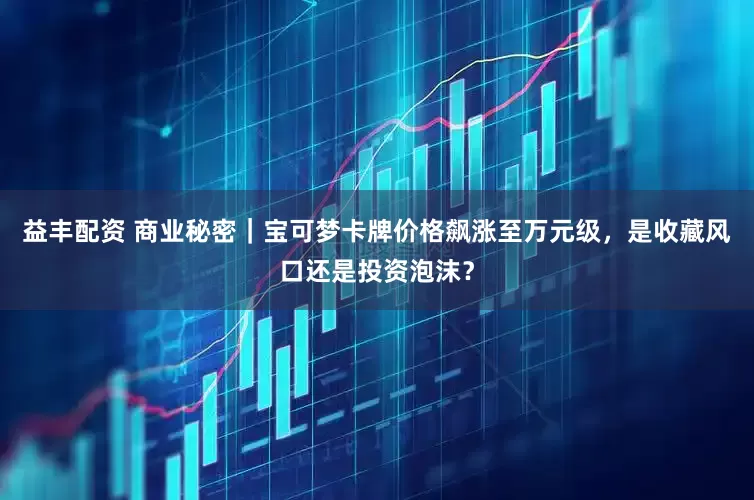 益丰配资 商业秘密｜宝可梦卡牌价格飙涨至万元级，是收藏风口还是投资泡沫？