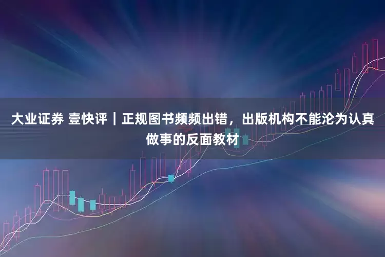 大业证券 壹快评｜正规图书频频出错，出版机构不能沦为认真做事的反面教材