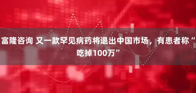 富隆咨询 又一款罕见病药将退出中国市场，有患者称“吃掉100万”
