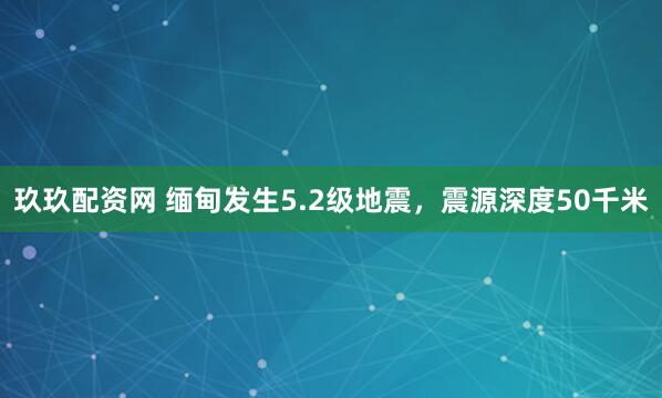 玖玖配资网 缅甸发生5.2级地震，震源深度50千米