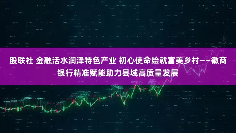 股联社 金融活水润泽特色产业 初心使命绘就富美乡村——徽商银行精准赋能助力县域高质量发展