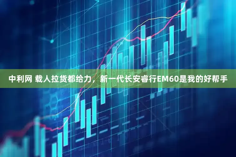 中利网 载人拉货都给力,新一代长安睿行EM60是我的好帮手