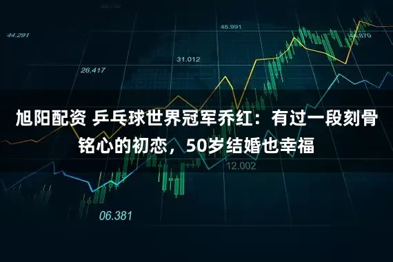 旭阳配资 乒乓球世界冠军乔红：有过一段刻骨铭心的初恋，50岁结婚也幸福