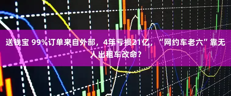 送钱宝 99%订单来自外部，4年亏损21亿，“网约车老六”靠无人出租车改命？