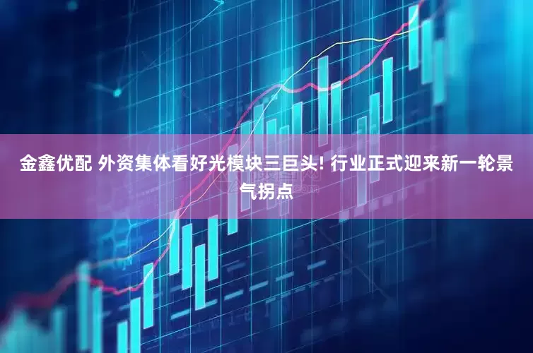 金鑫优配 外资集体看好光模块三巨头! 行业正式迎来新一轮景气拐点